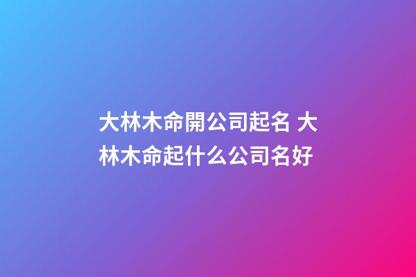 大林木命開公司起名 大林木命起什么公司名好-第1張-公司起名-玄機派